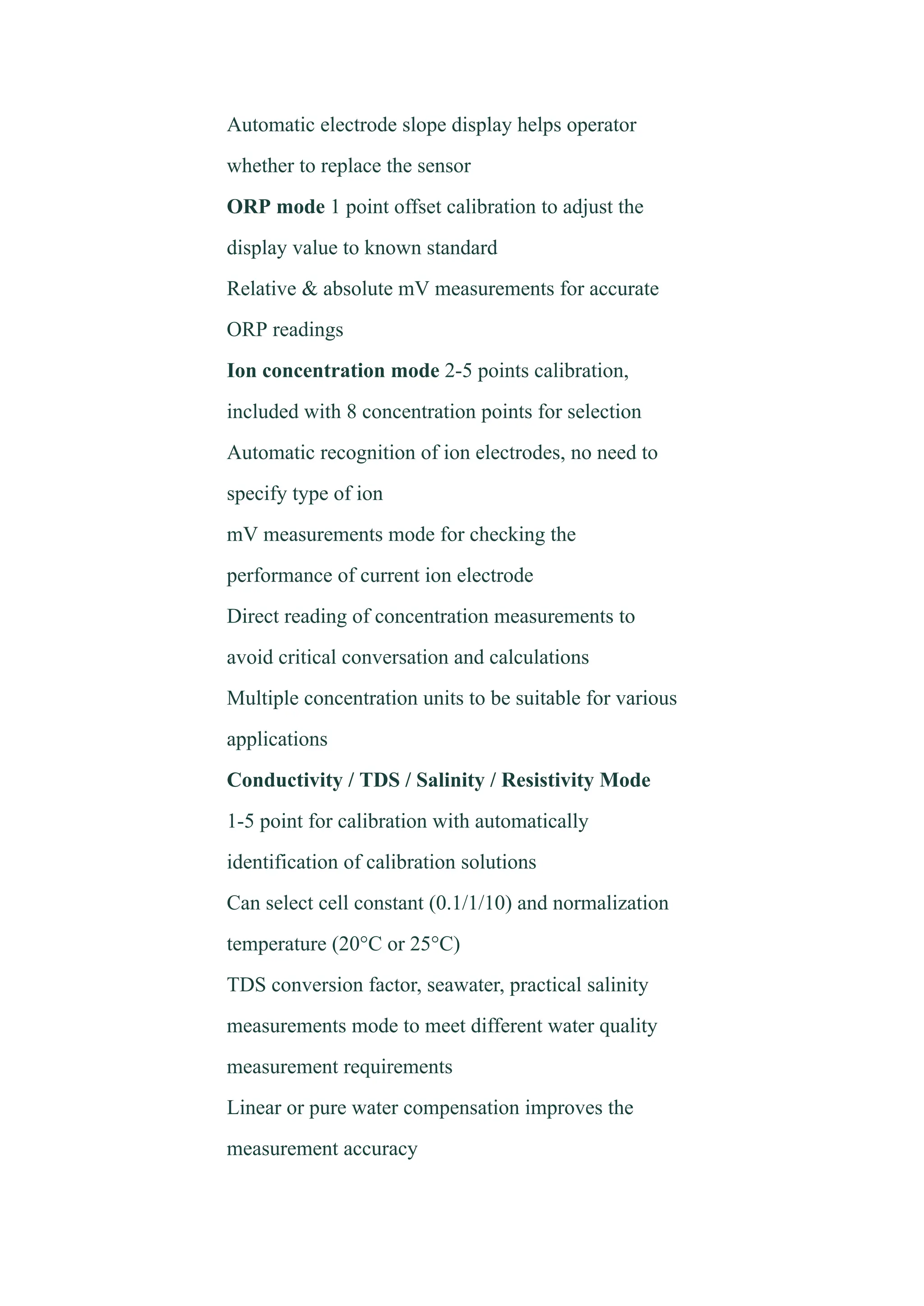 ​ Automatic electrode slope display helps operator
whether to replace the sensor
​ ORP mode 1 point offset calibration to adjust the
display value to known standard
​ Relative & absolute mV measurements for accurate
ORP readings
​ Ion concentration mode 2-5 points calibration,
included with 8 concentration points for selection
​ Automatic recognition of ion electrodes, no need to
specify type of ion
​ mV measurements mode for checking the
performance of current ion electrode
​ Direct reading of concentration measurements to
avoid critical conversation and calculations
​ Multiple concentration units to be suitable for various
applications
​ Conductivity / TDS / Salinity / Resistivity Mode
1-5 point for calibration with automatically
identification of calibration solutions
​ Can select cell constant (0.1/1/10) and normalization
temperature (20°C or 25°C)
​ TDS conversion factor, seawater, practical salinity
measurements mode to meet different water quality
measurement requirements
​ Linear or pure water compensation improves the
measurement accuracy
 