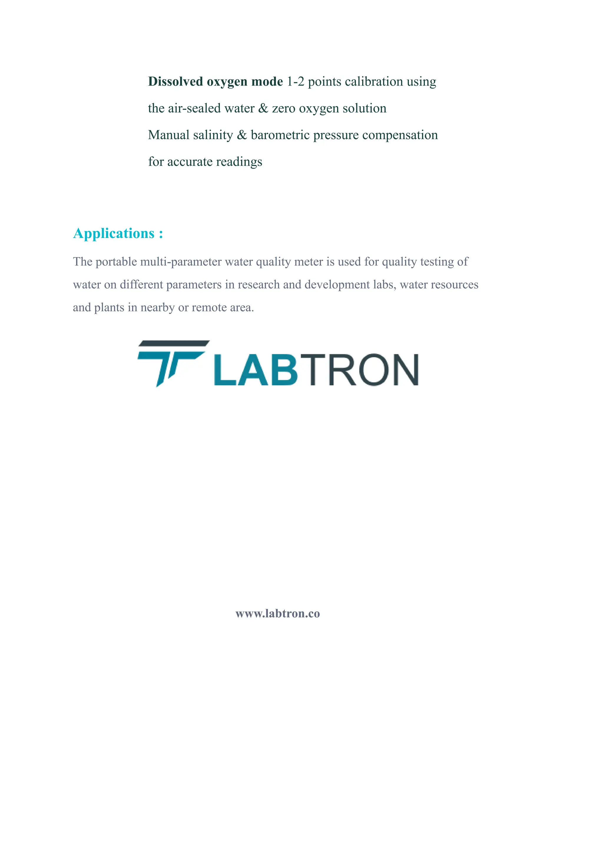 ​ Dissolved oxygen mode 1-2 points calibration using
the air-sealed water & zero oxygen solution
​ Manual salinity & barometric pressure compensation
for accurate readings
Applications :
The portable multi-parameter water quality meter is used for quality testing of
water on different parameters in research and development labs, water resources
and plants in nearby or remote area.
www.labtron.co
 