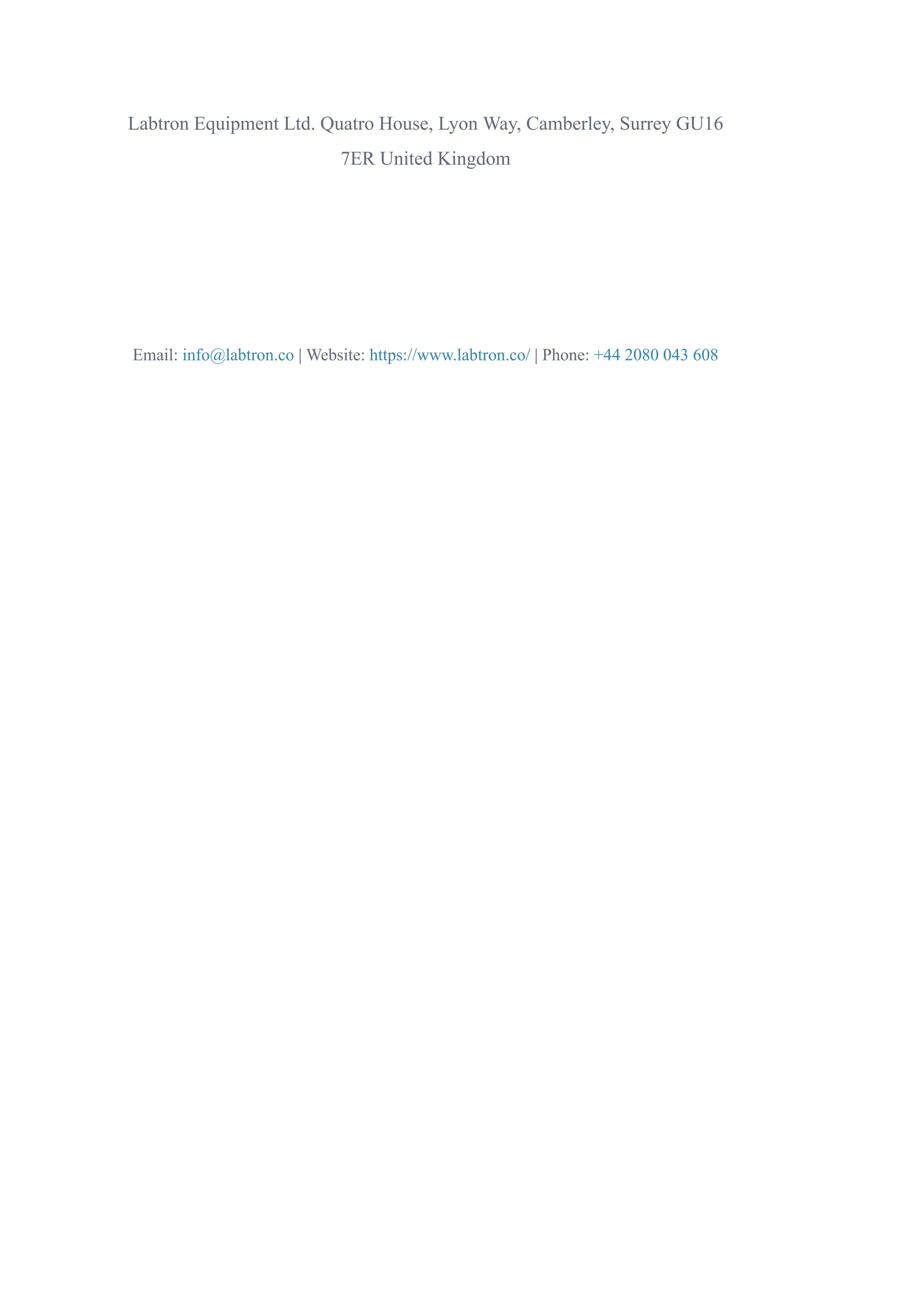 Labtron Equipment Ltd. Quatro House, Lyon Way, Camberley, Surrey GU16
7ER United Kingdom
Email: info@labtron.co | Website: https://www.labtron.co/ | Phone: +44 2080 043 608
 