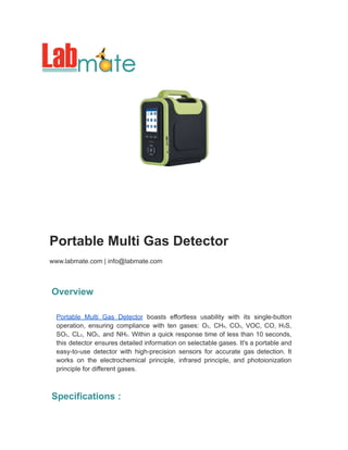 Portable Multi Gas Detector
www.labmate.com | info@labmate.com
Overview
Portable Multi Gas Detector boasts effortless usability with its single-button
operation, ensuring compliance with ten gases: O₂, CH₄, CO₂, VOC, CO, H₂S,
SO₂, CL₂, NO₂, and NH₃. Within a quick response time of less than 10 seconds,
this detector ensures detailed information on selectable gases. It's a portable and
easy-to-use detector with high-precision sensors for accurate gas detection. It
works on the electrochemical principle, infrared principle, and photoionization
principle for different gases.
Specifications :
 