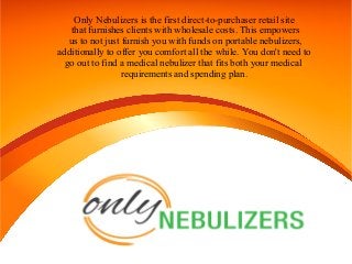 Only Nebulizers is the first direct-to-purchaser retail site
that furnishes clients with wholesale costs. This empowers
us to not just furnish you with funds on portable nebulizers,
additionally to offer you comfort all the while. You don't need to
go out to find a medical nebulizer that fits both your medical
requirements and spending plan.
 