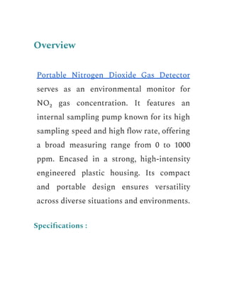 Overview
Portable Nitrogen Dioxide Gas Detector
serves as an environmental monitor for
NO₂ gas concentration. It features an
internal sampling pump known for its high
sampling speed and high flow rate, offering
a broad measuring range from 0 to 1000
ppm. Encased in a strong, high-intensity
engineered plastic housing. Its compact
and portable design ensures versatility
across diverse situations and environments.
Specifications :
 
