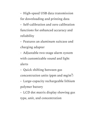 ​ - High-speed USB data transmission
for downloading and printing data
​ - Self-calibration and zero calibration
functions for enhanced accuracy and
reliability
​ - Features an aluminum suitcase and
charging adapter
​ - Adjustable two-stage alarm system
with customizable sound and light
alerts
​ - Quick shifting between gas
concentration units (ppm and mg/m³)
​ - Large-capacity rechargeable lithium
polymer battery
​ - LCD dot matrix display showing gas
type, unit, and concentration
 