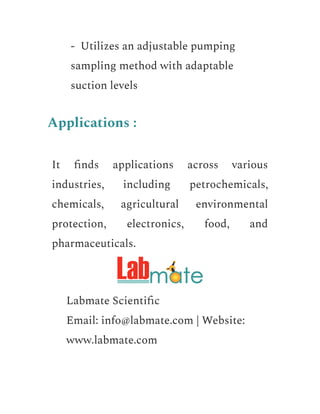 ​ - Utilizes an adjustable pumping
sampling method with adaptable
suction levels
Applications :
It finds applications across various
industries, including petrochemicals,
chemicals, agricultural environmental
protection, electronics, food, and
pharmaceuticals.
​ Labmate Scientific
​ Email: info@labmate.com | Website:
www.labmate.com
 