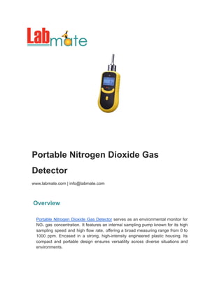 Portable Nitrogen Dioxide Gas
Detector
www.labmate.com | info@labmate.com
Overview
Portable Nitrogen Dioxide Gas Detector serves as an environmental monitor for
NO₂ gas concentration. It features an internal sampling pump known for its high
sampling speed and high flow rate, offering a broad measuring range from 0 to
1000 ppm. Encased in a strong, high-intensity engineered plastic housing. Its
compact and portable design ensures versatility across diverse situations and
environments.
 