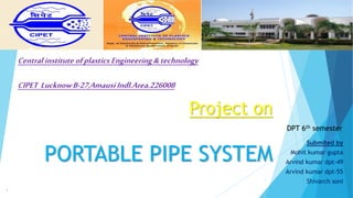 Project on
PORTABLE PIPE SYSTEM
Submited by
Mohit kumar gupta
Arvind kumar dpt-49
Arvind kumar dpt-55
Shivarch soni
1
1
DPT 6th semester
Centralinstitute ofplastics Engineering&technology
CIPET LucknowB-27,AmausiIndl.Area.226008
 