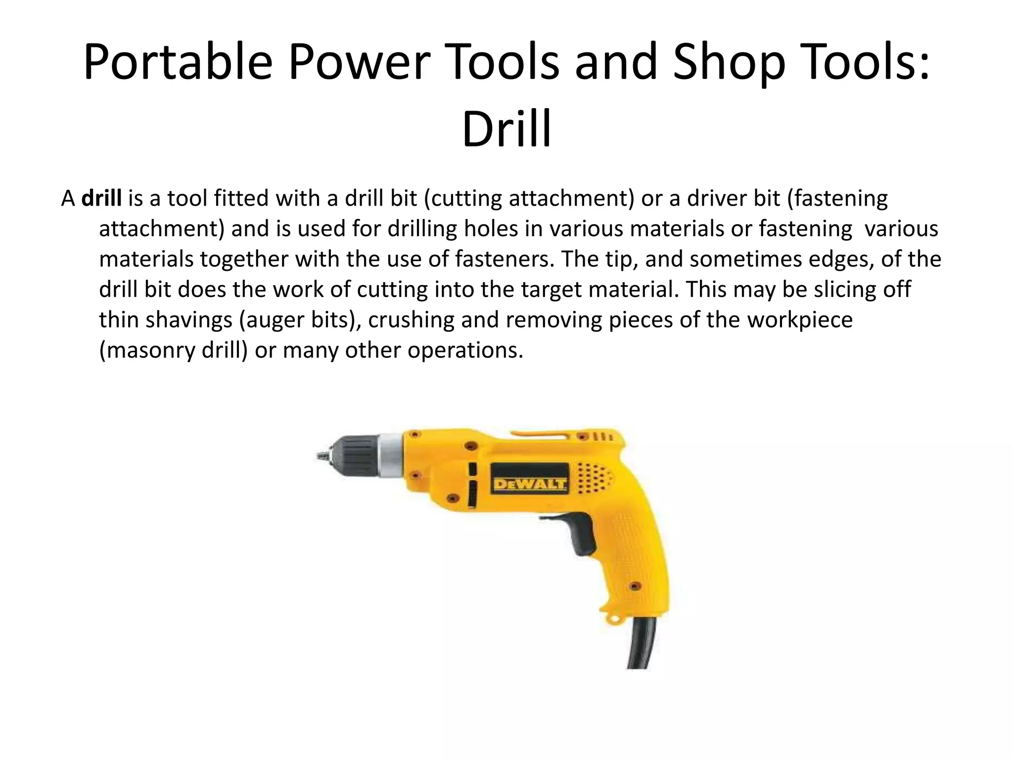 Portable Power Tools and Shop Tools:DrillA drill is a tool fitted with a drill bit (cutting attachment) or a driver bit (fastening attachment) and is used for drilling holes in various materials or fastening  various materials together with the use of fasteners. The tip, and sometimes edges, of the drill bit does the work of cutting into the target material. This may be slicing off thin shavings (auger bits), crushing and removing pieces of the workpiece (masonry drill) or many other operations. 