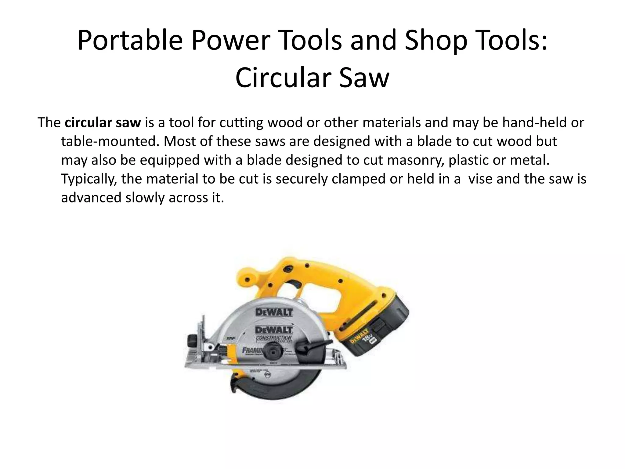 Portable Power Tools and Shop Tools:Circular SawThe circular saw is a tool for cutting wood or other materials and may be hand-held or table-mounted. Most of these saws are designed with a blade to cut wood but may also be equipped with a blade designed to cut masonry, plastic or metal. Typically, the material to be cut is securely clamped or held in a  vise and the saw is advanced slowly across it. 