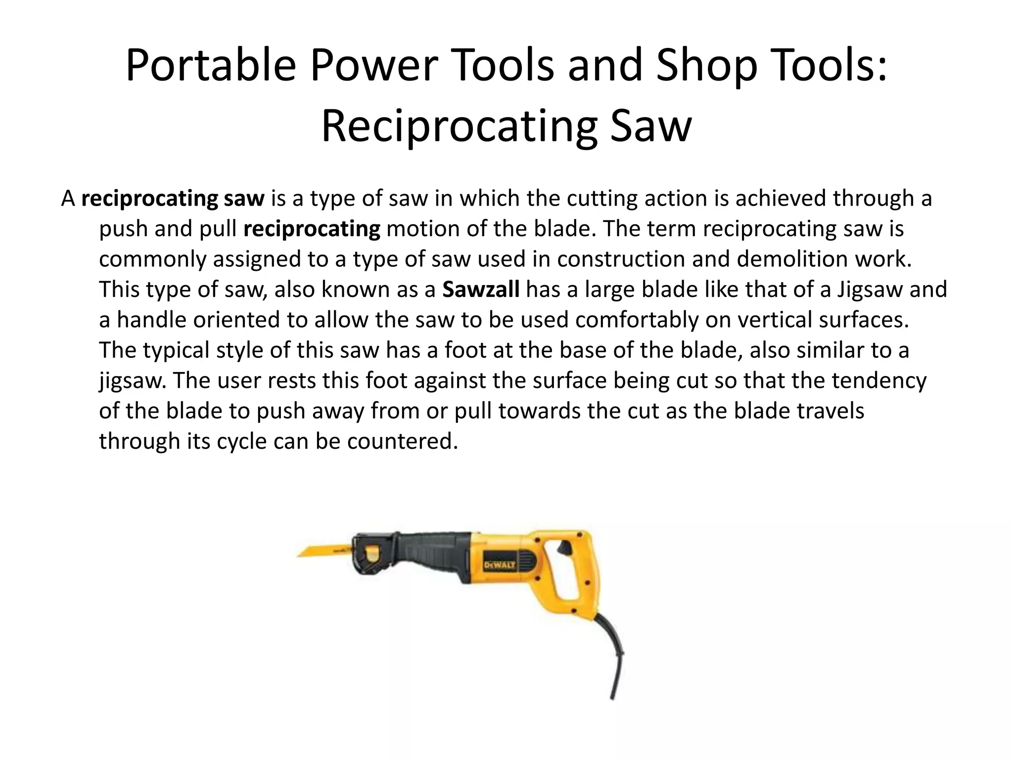 Portable Power Tools and Shop Tools:Reciprocating SawA reciprocating saw is a type of saw in which the cutting action is achieved through a push and pull reciprocating motion of the blade. The term reciprocating saw is commonly assigned to a type of saw used in construction and demolition work. This type of saw, also known as a Sawzall has a large blade like that of a Jigsaw and a handle oriented to allow the saw to be used comfortably on vertical surfaces. The typical style of this saw has a foot at the base of the blade, also similar to a jigsaw. The user rests this foot against the surface being cut so that the tendency of the blade to push away from or pull towards the cut as the blade travels through its cycle can be countered.