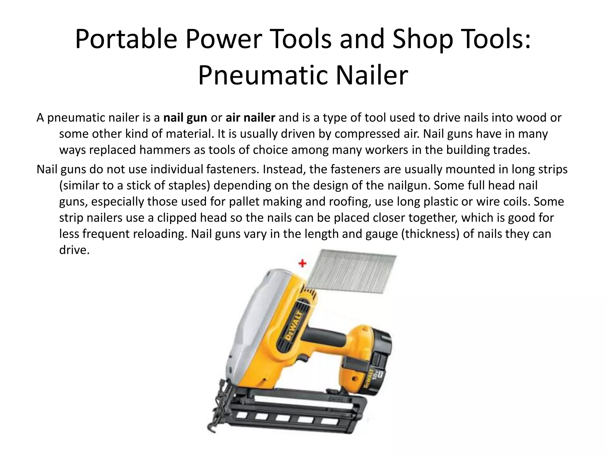 Portable Power Tools and Shop Tools:Pneumatic NailerA pneumatic nailer is a nail gun or air nailer and is a type of tool used to drive nails into wood or some other kind of material. It is usually driven by compressed air. Nail guns have in many ways replaced hammers as tools of choice among many workers in the building trades.Nail guns do not use individual fasteners. Instead, the fasteners are usually mounted in long strips (similar to a stick of staples) depending on the design of the nailgun. Some full head nail guns, especially those used for pallet making and roofing, use long plastic or wire coils. Some strip nailers use a clipped head so the nails can be placed closer together, which is good for less frequent reloading. Nail guns vary in the length and gauge (thickness) of nails they can drive.