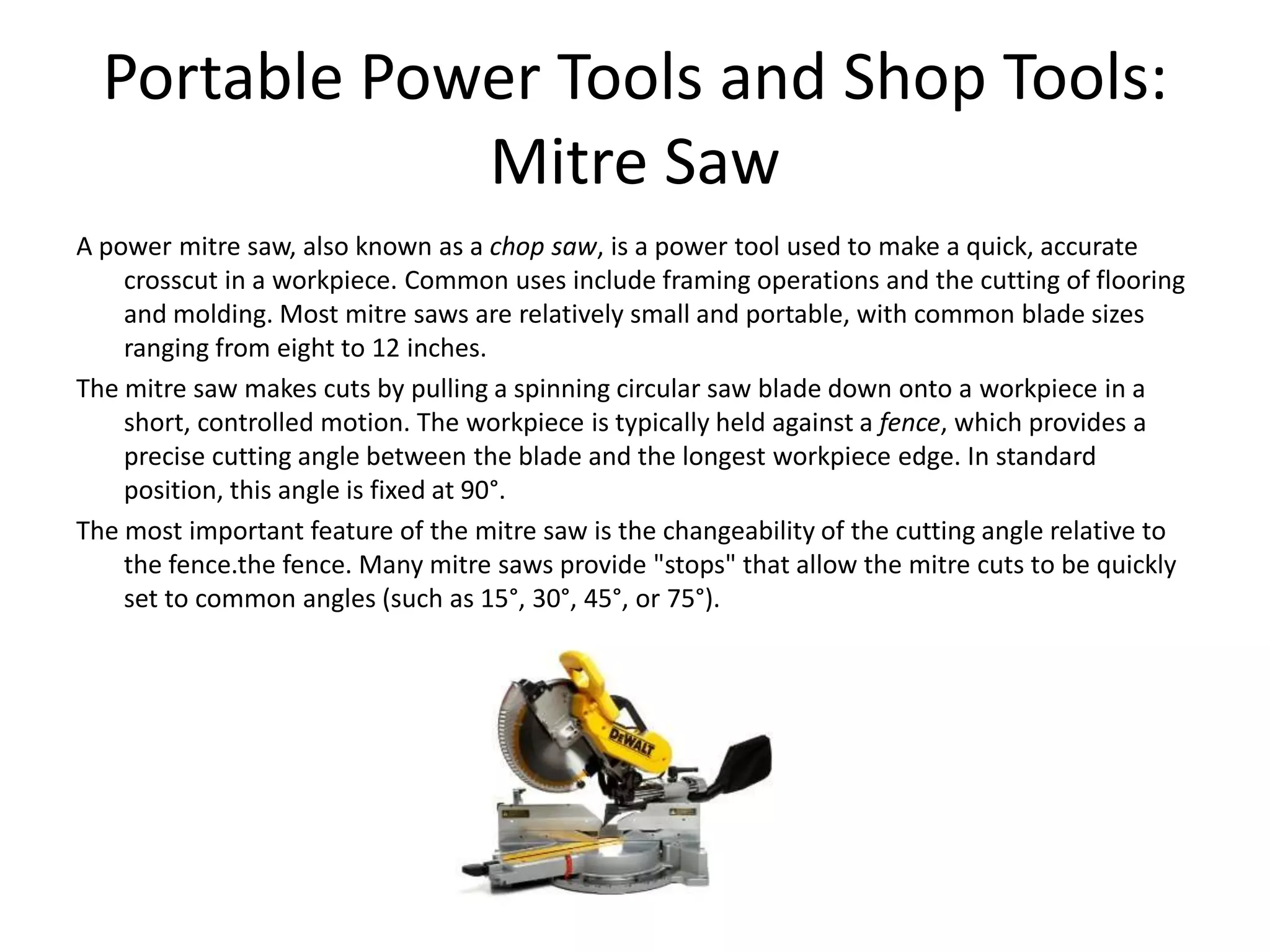 Portable Power Tools and Shop Tools:Mitre SawA power mitre saw, also known as a chop saw, is a power tool used to make a quick, accurate crosscut in a workpiece. Common uses include framing operations and the cutting of flooring and molding. Most mitre saws are relatively small and portable, with common blade sizes ranging from eight to 12 inches.The mitre saw makes cuts by pulling a spinning circular saw blade down onto a workpiece in a short, controlled motion. The workpiece is typically held against a fence, which provides a precise cutting angle between the blade and the longest workpiece edge. In standard position, this angle is fixed at 90°.The most important feature of the mitre saw is the changeability of the cutting angle relative to the fence.the fence. Many mitre saws provide "stops" that allow the mitre cuts to be quickly set to common angles (such as 15°, 30°, 45°, or 75°).