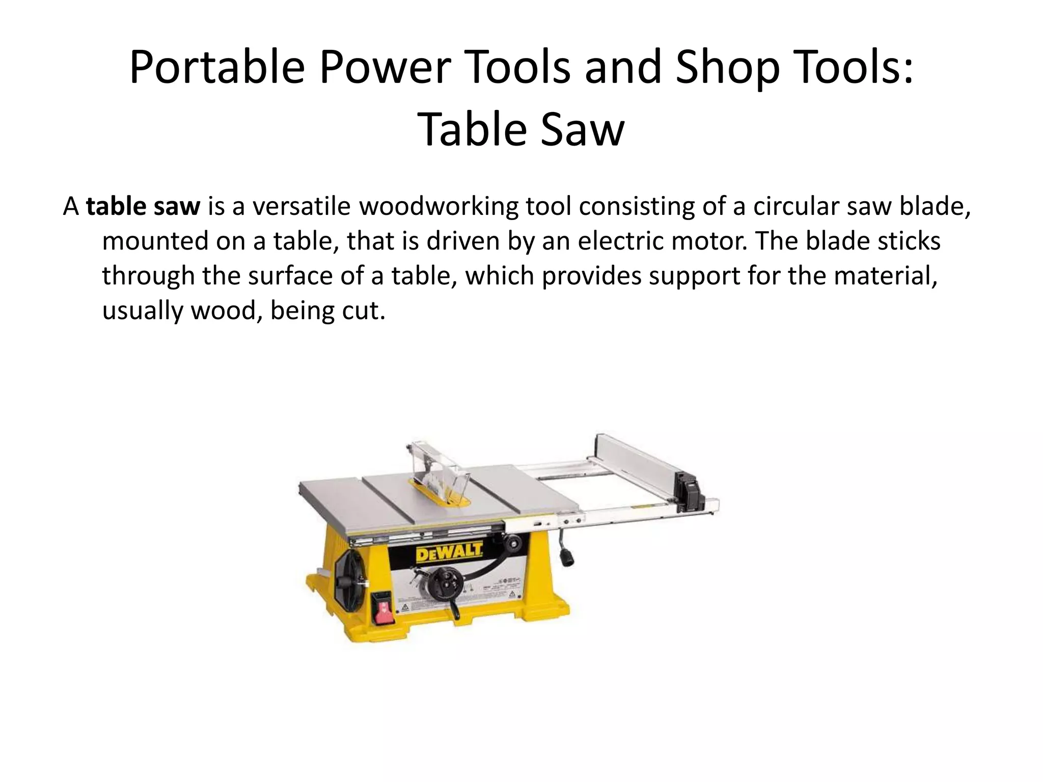 Portable Power Tools and Shop Tools:Table SawA table saw is a versatile woodworking tool consisting of a circular saw blade, mounted on a table, that is driven by an electric motor. The blade sticks through the surface of a table, which provides support for the material, usually wood, being cut.