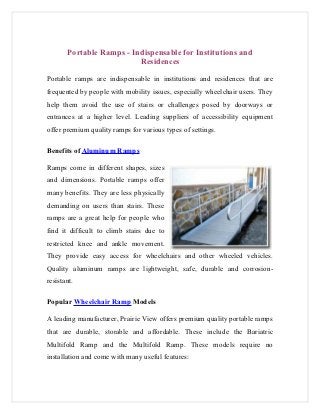 Portable Ramps - Indispensable for Institutions and
                          Residences

Portable ramps are indispensable in institutions and residences that are
frequented by people with mobility issues, especially wheelchair users. They
help them avoid the use of stairs or challenges posed by doorways or
entrances at a higher level. Leading suppliers of accessibility equipment
offer premium quality ramps for various types of settings.

Benefits of Aluminum Ramps

Ramps come in different shapes, sizes
and dimensions. Portable ramps offer
many benefits. They are less physically
demanding on users than stairs. These
ramps are a great help for people who
find it difficult to climb stairs due to
restricted knee and ankle movement.
They provide easy access for wheelchairs and other wheeled vehicles.
Quality aluminum ramps are lightweight, safe, durable and corrosion-
resistant.

Popular Wheelchair Ramp Models

A leading manufacturer, Prairie View offers premium quality portable ramps
that are durable, storable and affordable. These include the Bariatric
Multifold Ramp and the Multifold Ramp. These models require no
installation and come with many useful features:
 