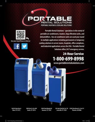 RENTAL SOLUTIONS
PORTABLE HEATING & COOLING SOLUTIONS
Portable Rental Solutions™
specializes in the rental of
portable air conditioners, heaters, hepa filtration units, and
dehumidifiers. Our air conditioner units are used year round
in multiple applications including permanent or temporary
cooling solutions in server rooms, hospitals, office complexes,
and industrial applications across the USA. Portable Rental
Solutions offers 24/7 emergency service.
Use your SmartPhone to find us!
5639 N State Hwy 6
Waco,TX 76712
500Victor St, Ste 300
Austin,TX 78753
14818 Park Almeda Dr
Houston,TX 77047
330 Lake Park Rd, Ste 110
Lewisville,TX 75057
2328 EVan Buren St., Ste 121
Phoenix, AZ 85006
1-800-699-8998
24-Hour Service
www.portablerentalsolutions.com
PRS Full Page Mag ad 05-06-2013.indd 3 7/2/13 1:18 PM
 