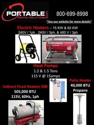 800-699-8998
*See  our  website  for  more  details*  

Electric  Heaters  

15 KW & 60 KW
240V / 1ph , 240V / 3ph, & 480 V / 3ph  

Heat  Pumps    
1.2  &  1.5  Tons  
115  V  @  15amps  

Indirect  Fired  Heaters  500  
505,000  BTU  
115V,  60Hz,  1ph  

Patio  Heater  
40,000  BTU  
Propane  

 