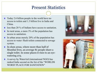 Present StatisticsToday 2.6 billion people in the world have no access to toilets and 1.3 billion live in India and China.less than 20 % of Indians have access to sanitation.In rural areas, a mere 3% of the population has access to sanitation.In urban areas merely 20% of the population has access to water /flush toilets connected to sewage system .In slum areas, where more than half of Mumbai lives, an average 81 people share a single toilet. In some places it rises to an eye-watering 273. A survey by WaterAid (international NGO) has ranked India second on the list of the “WORLDS WORST PLACE FOR SANITATION”