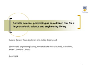 Portable science: podcasting as an outreach tool for a
    large academic science and engineering library




Eugene Barsky, Kevin Lindstrom and Aleteia Greenwood


Science and Engineering Library, University of British Columbia, Vancouver,
British Columbia, Canada


June 2009



                                                                              1
 