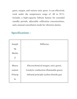 gases, oxygen, and various toxic gases. It can effectively
work under the temperature range of -20 to 55°C.
Includes a high-capacity lithium battery for extended
standby periods, adjustable calibration concentrations,
and a manual cancellation mode for vibration alarms.
Specifications :
Sampli
ng
Metho
d
Diffusion
Measu
rement
Princip
le
Electrochemical (oxygen, toxic gases),
Catalytic combustion (flammable gases),
Infrared principle (carbon dioxide gas)
 
