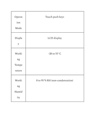 Operat
ion
Mode
Touch push keys
Displa
y
LCD display
Worki
ng
Tempe
rature
-20 to 55°C
Worki
ng
Humid
ity
0 to 95 % RH (non-condensation)
 