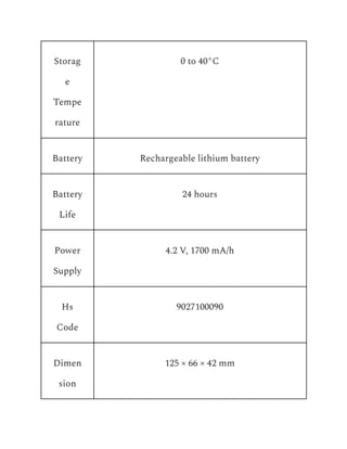 Storag
e
Tempe
rature
0 to 40°C
Battery Rechargeable lithium battery
Battery
Life
24 hours
Power
Supply
4.2 V, 1700 mA/h
Hs
Code
9027100090
Dimen
sion
125 × 66 × 42 mm
 