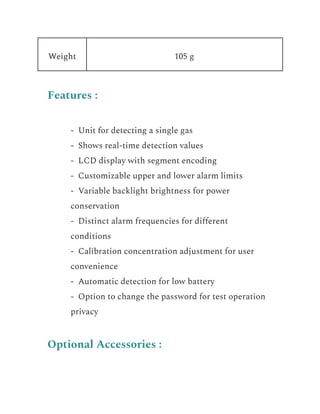 Weight 105 g
Features :
​ - Unit for detecting a single gas
​ - Shows real-time detection values
​ - LCD display with segment encoding
​ - Customizable upper and lower alarm limits
​ - Variable backlight brightness for power
conservation
​ - Distinct alarm frequencies for different
conditions
​ - Calibration concentration adjustment for user
convenience
​ - Automatic detection for low battery
​ - Option to change the password for test operation
privacy
Optional Accessories :
 