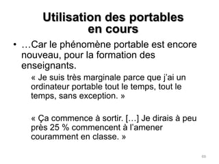 Utilisation des portables en cours…Encore peu adressée par les formateurs universitaires…	« Les enseignants, les professeurs, ne parlent pas beaucoup d’utilisation de l’ordinateur dans les cours donc ils disent jamais oui ou non à l’utilisation du portable. »68