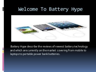 Welcome To Battery Hype
Battery Hype describe the reviews of newest battery technology
and which are currently on the market covering from mobile to
laptops to portable power bank batteries.
 
