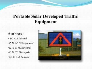 Portable Solar Developed Traffic
               Equipment

Authors :
• W. K. R Lakmali
• P. M. M. D Sanjeewani
• K. A. E. H Sewwandi
• K.M.I.S. Ekanayaka
• M. G. S. A Kumari
 