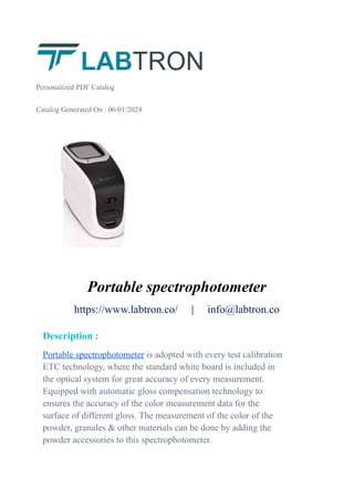 Personalized PDF Catalog
Catalog Generated On : 06/01/2024
Portable spectrophotometer
https://www.labtron.co/ | info@labtron.co
Description :
Portable spectrophotometer is adopted with every test calibration
ETC technology, where the standard white board is included in
the optical system for great accuracy of every measurement.
Equipped with automatic gloss compensation technology to
ensures the accuracy of the color measurement data for the
surface of different gloss. The measurement of the color of the
powder, granules & other materials can be done by adding the
powder accessories to this spectrophotometer.
 