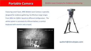 HP-MRC0650C 便携摄录取证激光摄像机
Featuring covert laser, MRC Mobile Laser Camera is specially
designed for evidence gathering. Its effective range ranges
from 300m to 1500m based on different configuration. The
whole system is consisted of a lithium battery, a control
keyboard with monitor and a tripod.
Portable CameraPortable Camera Mobile Laser Camera for Evidence Gathering
walterli@chinahpws.com
 
