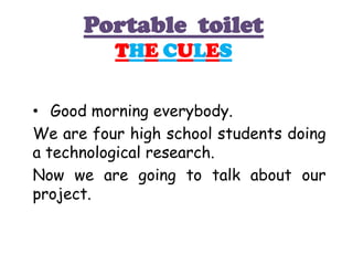 Portable toilet
          THE CULES


• Good morning everybody.
We are four high school students doing
a technological research.
Now we are going to talk about our
project.
 