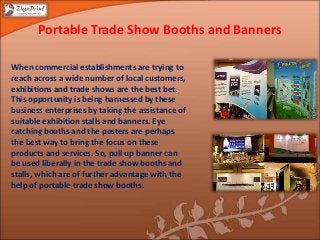 Portable Trade Show Booths and Banners
When commercial establishments are trying to
reach across a wide number of local customers,
exhibitions and trade shows are the best bet.
This opportunity is being harnessed by these
business enterprises by taking the assistance of
suitable exhibition stalls and banners. Eye
catching booths and the posters are perhaps
the best way to bring the focus on these
products and services. So, pull up banner can
be used liberally in the trade show booths and
stalls, which are of further advantage with the
help of portable trade show booths.
 