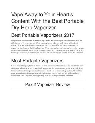 Vape Away to Your Heart’s
Content With the Best Portable
Dry Herb Vaporizer
Best Portable Vaporizers 2017
People often endeavor to find the best portable dry herb vaporizer that they would be
able to use with convenience. We are going to provide you with some of the best
options that are available on the market. People have different requirements with
regards to the feature that they look for. We are going to divide the options into various
categories to make it easier to find the product that is suitable for your usage. These dry
herb vaporizer reviews will make it a whole lot convenient for you to make the selection.
Most Portable Vaporizers
It is common for people to endeavor to find a vaporizer that they would be able to carry
with them all the time with ease. Such a vaporizer is not supposed to be heavy, while at
the same time offering users the feature of feasibility in terms of operation. One of the
most appealing options that you will find when trying to look for portable dry herb
vaporizer is Pax 2. Quite a few appealing features form part of this vaporizer.
Pax 2 Vaporizer Review
 