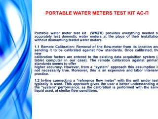 PORTABLE WATER METERS TEST KIT АС-П
Portable water meter test kit (WMTK) provides everything needed to
accurately test domestic water meters at the place of their installation
without dismantling tested water meters.
1.1 Remote Calibration: Removal of the flow-meter from its location and
sending it to be calibrated against flow standards. Once calibrated, the
new
calibration factors are entered to the existing data acquisition system (a
tablet computer in our case). The remote calibration against primary
standards seems to offer
higher accuracy. However, from a “system” approach this assumption is
not necessarily true. Moreover, this is an expensive and labor intensive
practice.
1.2 In-line connecting a “reference flow meter” with the unit under test
typically is used. This approach gives the user a better understanding o
the “system” performance, as the calibration is performed with the same
liquid used, at similar flow conditions.
 