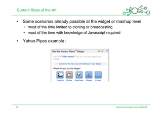 Current State of the Art

•    Some scenarios already possible at the widget or mashup level
     •  most of the time limited to cloning or broadcasting
     •  most of the time with knowledge of Javascript required

•    Yahoo Pipes example :




12                                                         www.role-project.eu/mupple09
 