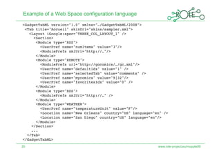 Example of a Web Space configuration language
<GadgetTabML version="1.0" xmlns="…/GadgetTabML/2008"> 
 <Tab title="Accueil" skinUrl="skins/sampler.xml"> 
   <Layout iGoogle:spec="THREE_COL_LAYOUT_1" /> 
     <Section> 
      <Module type="RSS"> 
        <UserPref name="numItems" value="3"/> 
        <ModulePrefs xmlUrl="http://…"/> 
      </Module> 
      <Module type="REMOTE"> 
        <ModulePrefs url="http://gocomics/…/gc.xml"/> 
        <UserPref name="defaultIdx" value="1" /> 
        <UserPref name="selectedTab" value="comments" />   
        <UserPref name="mycomics" value="9|32"/> 
        <UserPref name="favoritesIdx" value="0" /> 
      </Module> 
      <Module type="RSS"> 
        <ModulePrefs xmlUrl="http://…" /> 
      </Module> 
      <Module type="WEATHER"> 
        <UserPref name="temperatureUnit" value="F"/> 
        <Location name="New Orleans" country="US" language="en" /> 
        <Location name="San Diego" country="US" language="en"/> 
      </Module> 
    </Section> 
    ... 
  </Tab> 
</GadgetTabML> 
20                                                           www.role-project.eu/mupple09
 