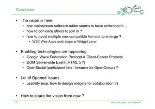 Conclusion

•  The vision is here
     •  one mainstream software editor seems to have embraced it…
     •  how to convince others to join in ?
     •  how to avoid multiple non-compatible formats to emerge ?
         •  W3C Web Apps work stops at Widget Level


•  Enabling technologies are appearing
     •  Google Wave Federation Protocol & Client-Server Protocol
     •  DOM Server-side Event (HTML 5 ?)
     •  OpenSocial (participant lists : towards an OpenGroup) ?

•  Lot of Opened Issues
     •  usability (esp. how to design widgets for collaboration ?)


•  How to share the vision from now ?
25                                                           www.role-project.eu/mupple09
 