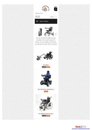 MEMBER LOGIN
0
Quickrider
$1950 $1800
PW-4X4Q (Four wheel Drive )
$7000
PW-800AX (Dual Function)
$2000 $1900
Click for Menu
Our goal is to let all wheelchair users to
feel the freedom by using ultra-light
weight power wheelchairs. It makes your
life a lot more convenient, independent
and move further without being tired.
We have created the lightest power
wheelchair in the world (20kg), PW-
999UL. It can be folded into extremely
compact size and open within 5 seconds.
Our goal is to let all wheelchair users to
feel the freedom by using ultra-light
weight power wheelchairs. It makes your
life a lot more convenient, independent
and move further without being tired.
We have created the
wheelchair in the wo
999UL. It can be folde
compact size and open
English
converted by Web2PDFConvert.com
 