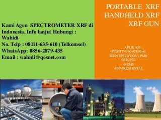 PORTABLE XRF
HANDHELD XRF
XRF GUNKami Agen SPECTROMETER XRF di
Indonesia, Info lanjut Hubungi :
Wahidi
No. Telp : 08111-635-610 (Telkomsel)
WhatsApp: 0856-2879-435
Email : wahidi@qesnet.com
APLIKASI :
•POSITIVE MATERIAL
IDENTIFICATION (PMI)
•MINING
•ROHS
•ENVIROMENTAL
 