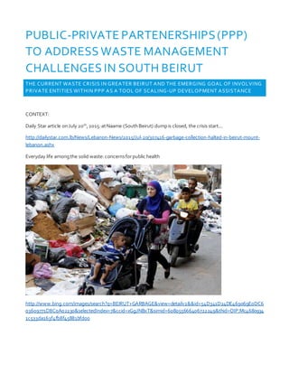 PUBLIC-PRIVATE PARTENERSHIPS(PPP)
TO ADDRESS WASTE MANAGEMENT
CHALLENGES IN SOUTH BEIRUT
THE CURRENT WASTE CRISIS IN GREATER BEIRUT AND THE EMERGING GOAL OF INVOLVING
PRIVATE ENTITIES WITHIN PPP AS A TOOL OF SCALING-UP DEVELOPMENT ASSISTANCE
CONTEXT:
Daily Star article onJuly 20th
,2015:atNaame (SouthBeirut) dumpis closed, the crisis start...
http://dailystar.com.lb/News/Lebanon-News/2015/Jul-20/307416-garbage-collection-halted-in-beirut-mount-
lebanon.ashx
Everyday life amongthe solid waste: concernsforpublic health
http://www.bing.com/images/search?q=BEIRUT+GARBAGE&view=detailv2&&id=54D341D24DE469069E0DC6
03609771D8C0A02230&selectedIndex=7&ccid=xGgJNBxT&simid=608055666406722249&thid=OIP.Mc4680934
1c533da163f4fb8f45881bfdo0
 
