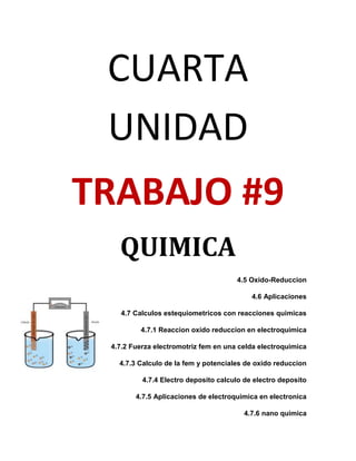 CUARTA
 UNIDAD
TRABAJO #9
   QUIMICA
                                      4.5 Oxido-Reduccion

                                           4.6 Aplicaciones

   4.7 Calculos estequiometricos con reacciones quimicas

         4.7.1 Reaccion oxido reduccion en electroquimica

 4.7.2 Fuerza electromotriz fem en una celda electroquimica

   4.7.3 Calculo de la fem y potenciales de oxido reduccion

          4.7.4 Electro deposito calculo de electro deposito

        4.7.5 Aplicaciones de electroquimica en electronica

                                        4.7.6 nano quimica
 