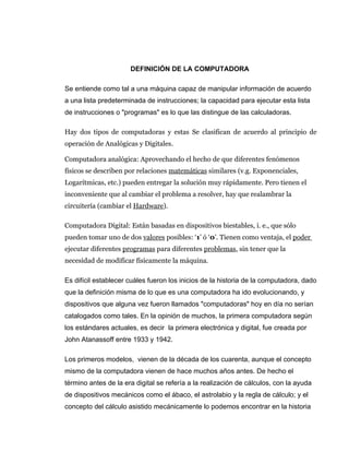 DEFINICIÓN DE LA COMPUTADORA

Se entiende como tal a una máquina capaz de manipular información de acuerdo
a una lista predeterminada de instrucciones; la capacidad para ejecutar esta lista
de instrucciones o "programas" es lo que las distingue de las calculadoras.

Hay dos tipos de computadoras y estas Se clasifican de acuerdo al principio de
operación de Analógicas y Digitales.

Computadora analógica: Aprovechando el hecho de que diferentes fenómenos
físicos se describen por relaciones matemáticas similares (v.g. Exponenciales,
Logarítmicas, etc.) pueden entregar la solución muy rápidamente. Pero tienen el
inconveniente que al cambiar el problema a resolver, hay que realambrar la
circuitería (cambiar el Hardware).

Computadora Digital: Están basadas en dispositivos biestables, i. e., que sólo
pueden tomar uno de dos valores posibles: ‘1’ ó ‘0’. Tienen como ventaja, el poder
ejecutar diferentes programas para diferentes problemas, sin tener que la
necesidad de modificar físicamente la máquina.

Es difícil establecer cuáles fueron los inicios de la historia de la computadora, dado
que la definición misma de lo que es una computadora ha ido evolucionando, y
dispositivos que alguna vez fueron llamados "computadoras" hoy en día no serían
catalogados como tales. En la opinión de muchos, la primera computadora según
los estándares actuales, es decir la primera electrónica y digital, fue creada por
John Atanassoff entre 1933 y 1942.

Los primeros modelos, vienen de la década de los cuarenta, aunque el concepto
mismo de la computadora vienen de hace muchos años antes. De hecho el
término antes de la era digital se refería a la realización de cálculos, con la ayuda
de dispositivos mecánicos como el ábaco, el astrolabio y la regla de cálculo; y el
concepto del cálculo asistido mecánicamente lo podemos encontrar en la historia
 