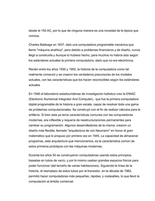 desde el 150 AC, por lo que de ninguna manera es una novedad de le época que
vivimos.

Charles Babbage en 1837, ideó una computadora programable mecánica que
llamo "máquina analítica", pero debido a problemas financieros y de diseño, nunca
llegó a construirla y Aunque lo hubiera hecho, para muchos no habría sido según
los estándares actuales la primera computadora, dado que no era electrónica.

Recién entre los años 1930 y 1950, la historia de la computadora como tal
realmente comenzó y se crearon los verdaderos precursores de los modelos
actuales, con las características que los hacen reconocibles según los estándares
actuales

En 1946 el laboratorio estadounidense de investigación balística creo la ENIAC
(Electronic Numerical Integrator And Computer), que fue la primera computadora
digital programable de la historia a gran escala, capaz de resolver toda una gama
de problemas computacionales. Se construyó con el fin de realizar cálculos para la
artillería. Si bien esta ya tenía características comunes con las computadoras
modernas, era inflexible y requería de reestructuraciones permanentes para
cambiar su programación. Algunos desarrolladores de la misma, crearon un
diseño más flexible, llamado "arquitectura de von Neumann" en honor al gran
matemático que lo propuso por primera vez en 1945. La capacidad de almacenar
programas, esta arquitectura que mencionamos, es la característica común de
estos primeros prototipos con las máquinas modernas.

Durante los años 50 se construyeron computadoras usando estos principios,
basadas en tubos de vacío, y por lo mismo usaban grandes espacios físicos para
poder funcionar (del tamaño de varias habitaciones). Siguiendo la línea de la
historia, el reemplazo de estos tubos por el transistor, en la década de 1960,
permitió hacer computadoras más pequeñas, rápidas, y costeables, lo que llevó la
computación al ámbito comercial.
 