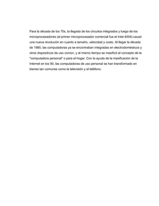 Para la década de los 70s, la llegada de los circuitos integrados y luego de los
microprocesadores (el primer microprocesador comercial fue el Intel 4004) causó
una nueva revolución en cuanto a tamaño, velocidad y costo. Al llegar la década
de 1980, las computadoras ya se encontraban integradas en electrodomésticos y
otros dispositivos de uso común, y al mismo tiempo se masificó el concepto de la
"computadora personal" o para el hogar. Con la ayuda de la masificación de la
Internet en los 90, las computadoras de uso personal se han transformado en
bienes tan comunes como la televisión y el teléfono.
 