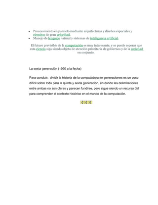 •     Procesamiento en paralelo mediante arquitecturas y diseños especiales y
      circuitos de gran velocidad.
•     Manejo de lenguaje natural y sistemas de inteligencia artificial.

     El futuro previsible de la computación es muy interesante, y se puede esperar que
    esta ciencia siga siendo objeto de atención prioritaria de gobiernos y de la sociedad
                                        en conjunto.




La sexta generación (1990 a la fecha)

Para concluir; dividir la historia de la computadora en generaciones es un poco
difícil sobre todo para la quinta y sexta generación, en donde las delimitaciones
entre ambas no son claras y parecen fundirse, pero sigue siendo un recurso útil
para comprender el contexto histórico en el mundo de la computación.
 