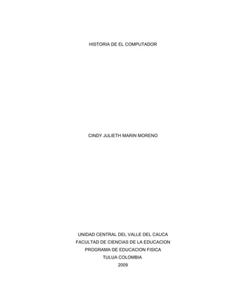 HISTORIA DE EL COMPUTADOR




    CINDY JULIETH MARIN MORENO




UNIDAD CENTRAL DEL VALLE DEL CAUCA
FACULTAD DE CIENCIAS DE LA EDUCACION
   PROGRAMA DE EDUCACION FISICA
          TULUA COLOMBIA
                2009
 