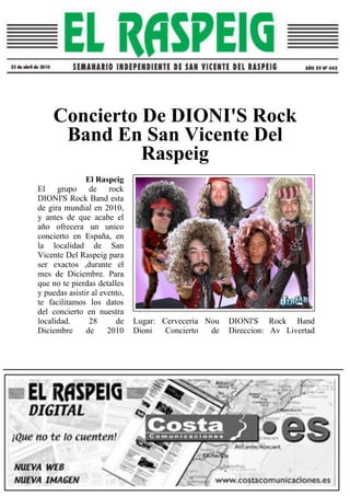 Concierto De DIONI'S Rock
Band En San Vicente Del
Raspeig
El Raspeig
El grupo de rock
DIONI'S Rock Band esta
de gira mundial en 2010,
y antes de que acabe el
año ofrecera un unico
concierto en España, en
la localidad de San
Vicente Del Raspeig para
ser exactos ,durante el
mes de Diciembre. Para
que no te pierdas detalles
y puedas asistir al evento,
te facilitamos los datos
del concierto en nuestra
localidad. 28 de
Diciembre de 2010
Lugar: Cerveceria Nou
Dioni Concierto de
DIONI'S Rock Band
Direccion: Av Livertad
 