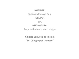 NOMBRE:
   Susana Montoya Ruiz
         GRUPO:
           10C
      ASIGNATURA:
Emprendimiento y tecnologia

Colegio San Jose de la salle
 “Mi Colegio por siempre”
 