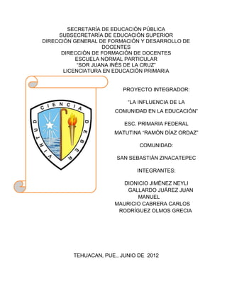 SECRETARÍA DE EDUCACIÓN PÚBLICA
     SUBSECRETARÍA DE EDUCACIÓN SUPERIOR
DIRECCIÓN GENERAL DE FORMACIÓN Y DESARROLLO DE
                    DOCENTES
      DIRECCIÓN DE FORMACIÓN DE DOCENTES
           ESCUELA NORMAL PARTICULAR
            “SOR JUANA INÉS DE LA CRUZ”
       LICENCIATURA EN EDUCACIÓN PRIMARIA


                         PROYECTO INTEGRADOR:

                           “LA INFLUENCIA DE LA
                       COMUNIDAD EN LA EDUCACIÓN”

                          ESC. PRIMARIA FEDERAL
                      MATUTINA “RAMÓN DÍAZ ORDAZ”

                               COMUNIDAD:

                       SAN SEBASTIÁN ZINACATEPEC

                              INTEGRANTES:

                          DIONICIO JIMÉNEZ NEYLI
                           GALLARDO JUÁREZ JUAN
                              MANUEL
                       MAURICIO CABRERA CARLOS
                        RODRÍGUEZ OLMOS GRECIA




         TEHUACAN, PUE., JUNIO DE 2012
 