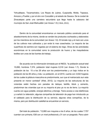 Yehualtepec, Tecamachalco, Los Reyes de Juárez, Cuapiaxtla, Mixtla, Tepeaca,
Amozoc y Puebla; y por el otro con Coxcatlán y el estado de Oaxaca. De la ciudad de
Zinacatepec parte una carretera secundaria que llega hasta la cabecera del
municipio de San José Miahuatlán (ver Anexo 1.5) ( Web, 2012).




      Dentro de la comunidad encontramos un mercado público construido para el
abastecimiento de la misma, donde se venden los productos cocheados y elaborados
por los miembros de la comunidad (ver Anexo 1.6). El tomate rojo y el maíz son unos
de los cultivos mas cultivados y por ende lo mas cosechados. La mayoría de las
superficies de siembra son regadas por el sistema de riego. Otras de las actividades
económicas en la comunidad como la producción de huevo y las maquiladoras
textiles son unas de las fuentes de trabajo.




      De acuerdo con la información brindada por el INEGI, “la población actual total
15,690, hombres 7,374, población total mujeres 8,316 (ver Anexo 1.7). Donde la
población de los 15 a los 29 años son los predominantes y un bajo índice en la
población de los 60 años y más. La población, en el 2010, cuenta con 3,632 hogares
de los cuales la jefatura masculina es predominante, aun que el matriarcado aun esta
presente en menor cantidad” (Web, 2012). La mayoría de las estructuras de las
viviendas están hechas con paredes de tabique, ladrillo, block y cemento,
predominan las viviendas que en su mayoría el piso ya no es de tierra. La mayoría
cuenta con agua potable, energía eléctrica y drenaje. Tiene acceso a vías telefónicas
y a señal d e televisión, algunas compañías de televisión de paga han introducido ya
el cableado para la distribución de su servicio, algunas otras compañías, de la
misma, pero por distribución satelital se encuentran en servicio.




      Del total de población, “13,860 son mayores a los 6 años; de los cuales 7,757
cuentan con primaria, 638 con un nivel profesional y 31 con un posgrado. Para cubrir
 